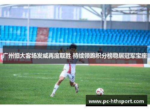 广州恒大客场发威再度取胜 持续领跑积分榜稳居冠军宝座