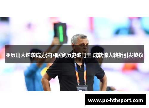 亚历山大逆袭成为法国联赛历史破门王 成就惊人转折引发热议