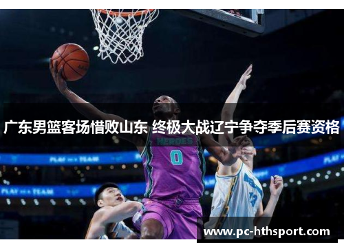 广东男篮客场惜败山东 终极大战辽宁争夺季后赛资格